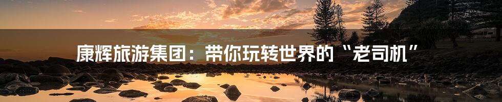 康辉旅游集团:带你玩转世界的“老司机”