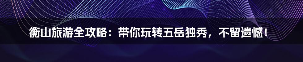 衡山旅游全攻略:带你玩转五岳独秀,不留遗憾!