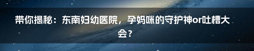 带你揭秘：东南妇幼医院，孕妈咪的守护神or吐槽大会？