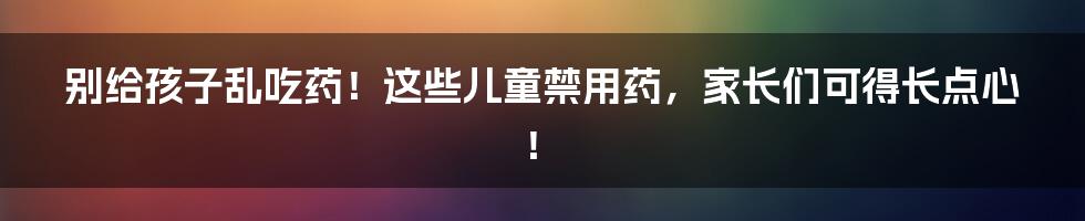 别给孩子乱吃药!这些儿童禁用药,家长们可得长点心!