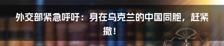 外交部紧急呼吁：身在乌克兰的中国同胞，赶紧撤！