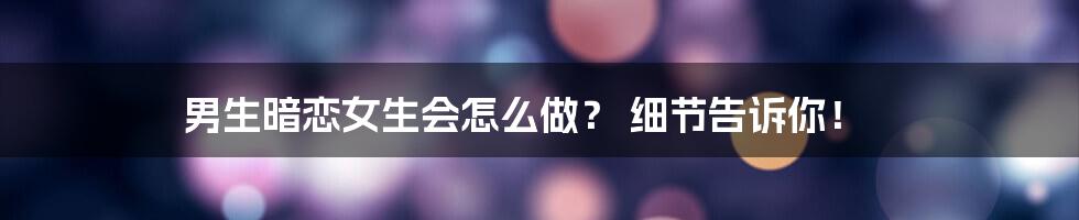 男生暗恋女生会怎么做？ 细节告诉你！