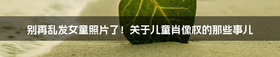 别再乱发女童照片了!关于儿童肖像权的那些事儿