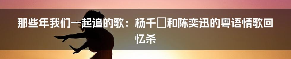 那些年我们一起追的歌:杨千嬅和陈奕迅的粤语情歌回忆杀