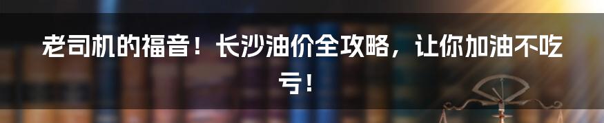 老司机的福音！长沙油价全攻略，让你加油不吃亏！