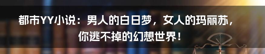 都市YY小说：男人的白日梦，女人的玛丽苏，你逃不掉的幻想世界！