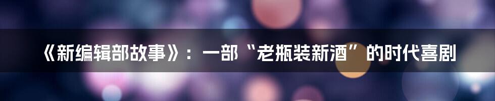 《新编辑部故事》：一部“老瓶装新酒”的时代喜剧