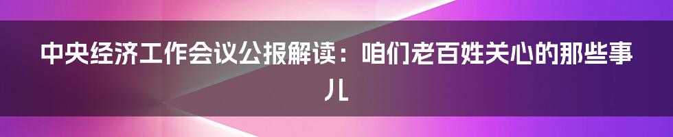 中央经济工作会议公报解读:咱们老百姓关心的那些事儿