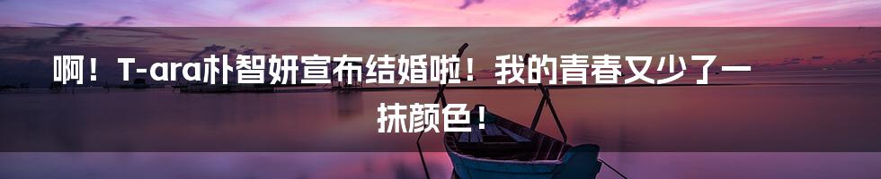 啊!T-ara朴智妍宣布结婚啦!我的青春又少了一抹颜色!