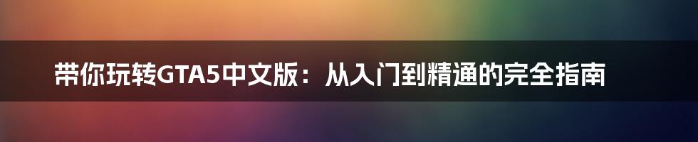 带你玩转GTA5中文版:从入门到精通的完全指南