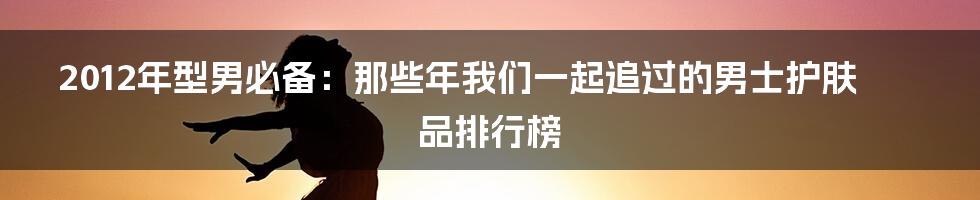 2012年型男必备:那些年我们一起追过的男士护肤品排行榜