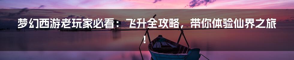 梦幻西游老玩家必看:飞升全攻略,带你体验仙界之旅!