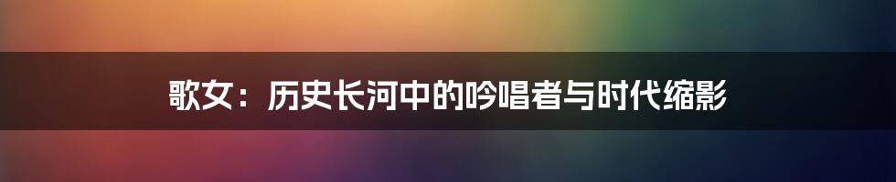 歌女:历史长河中的吟唱者与时代缩影