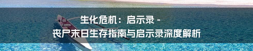 生化危机:启示录 - 丧尸末日生存指南与启示录深度解析