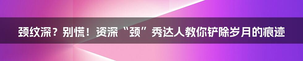 颈纹深？别慌！资深“颈”秀达人教你铲除岁月的痕迹