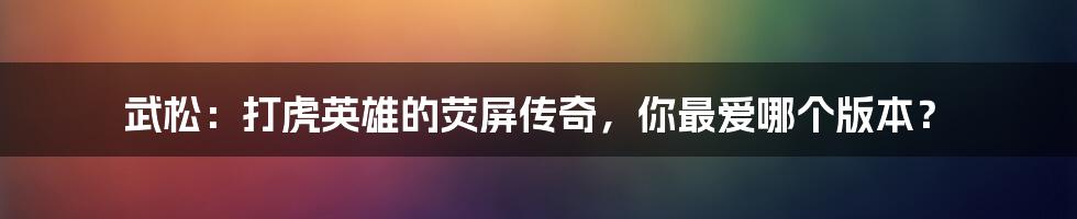 武松:打虎英雄的荧屏传奇,你最爱哪个版本?