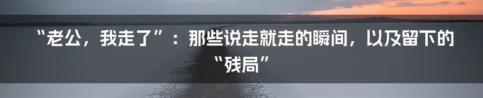 “老公,我走了”:那些说走就走的瞬间,以及留下的“残局”
