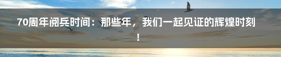 70周年阅兵时间:那些年,我们一起见证的辉煌时刻!