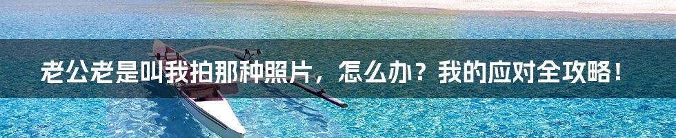 老公老是叫我拍那种照片，怎么办？我的应对全攻略！