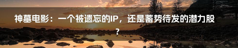 神墓电影:一个被遗忘的IP,还是蓄势待发的潜力股?