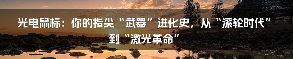 光电鼠标:你的指尖“武器”进化史,从“滚轮时代”到“激光革命”