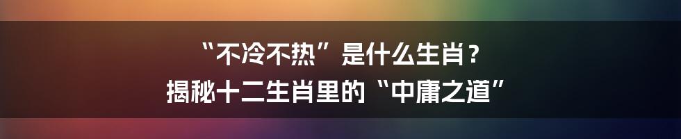 “不冷不热”是什么生肖? 揭秘十二生肖里的“中庸之道”