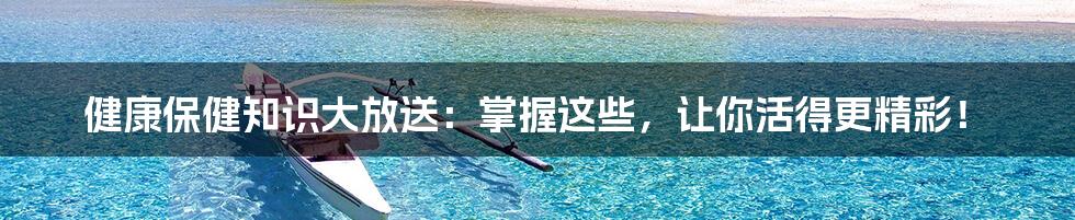 健康保健知识大放送：掌握这些，让你活得更精彩！