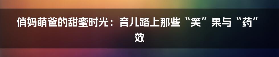 俏妈萌爸的甜蜜时光:育儿路上那些“笑”果与“药”效
