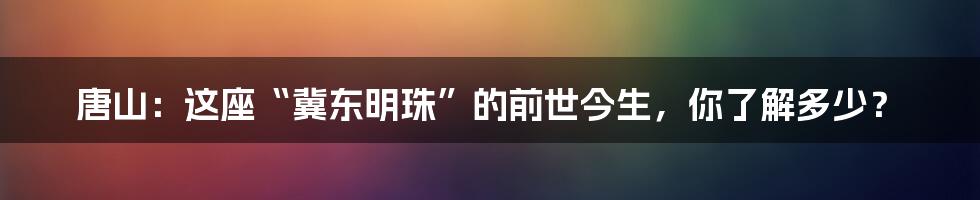唐山：这座“冀东明珠”的前世今生，你了解多少？