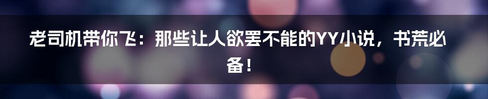 老司机带你飞:那些让人欲罢不能的YY小说,书荒必备!