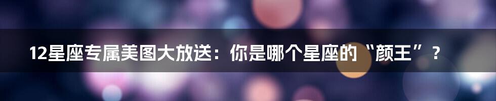 12星座专属美图大放送：你是哪个星座的“颜王”？