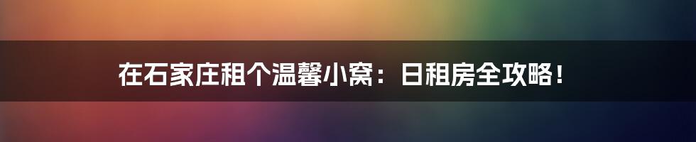 在石家庄租个温馨小窝:日租房全攻略!