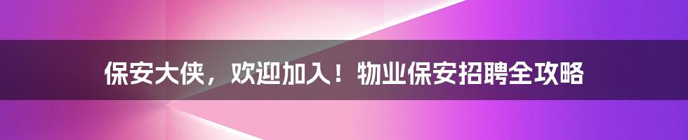保安大侠,欢迎加入!物业保安招聘全攻略