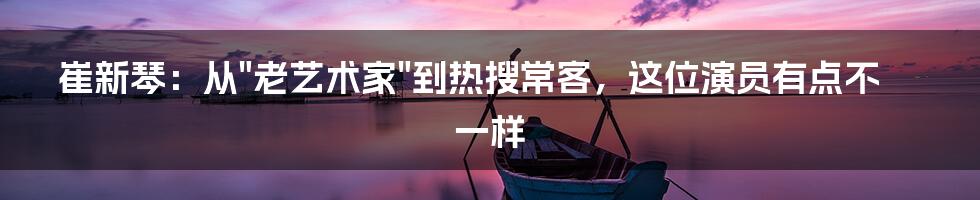 崔新琴:从"老艺术家"到热搜常客,这位演员有点不一样