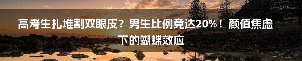 高考生扎堆割双眼皮?男生比例竟达20%!颜值焦虑下的蝴蝶效应