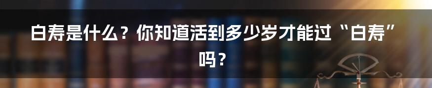 白寿是什么?你知道活到多少岁才能过“白寿”吗?