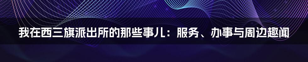 我在西三旗派出所的那些事儿:服务、办事与周边趣闻