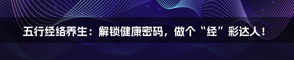 五行经络养生:解锁健康密码,做个“经”彩达人!