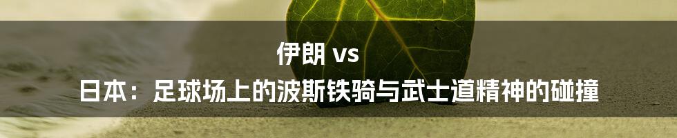 伊朗 vs 日本:足球场上的波斯铁骑与武士道精神的碰撞