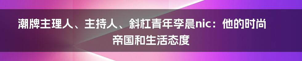 潮牌主理人、主持人、斜杠青年李晨nic:他的时尚帝国和生活态度