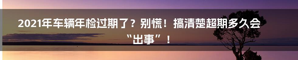 2021年车辆年检过期了?别慌!搞清楚超期多久会“出事”!