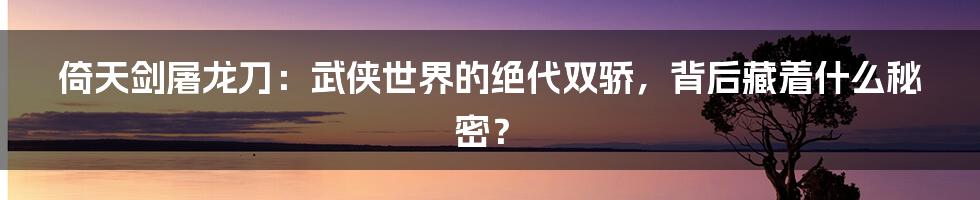 倚天剑屠龙刀:武侠世界的绝代双骄,背后藏着什么秘密?
