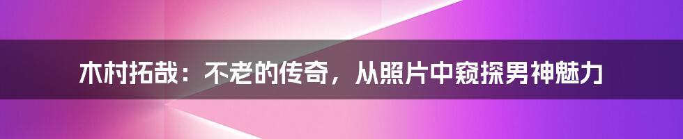 木村拓哉:不老的传奇,从照片中窥探男神魅力