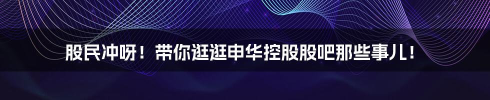 股民冲呀!带你逛逛申华控股股吧那些事儿!