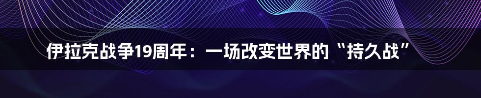 伊拉克战争19周年:一场改变世界的“持久战”