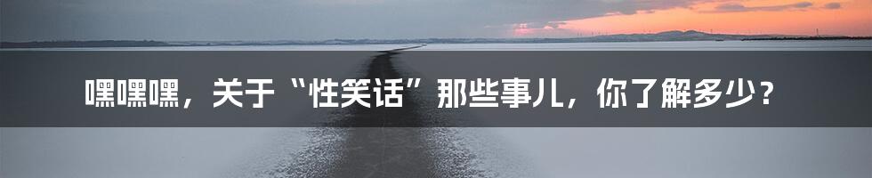 嘿嘿嘿,关于“性笑话”那些事儿,你了解多少?