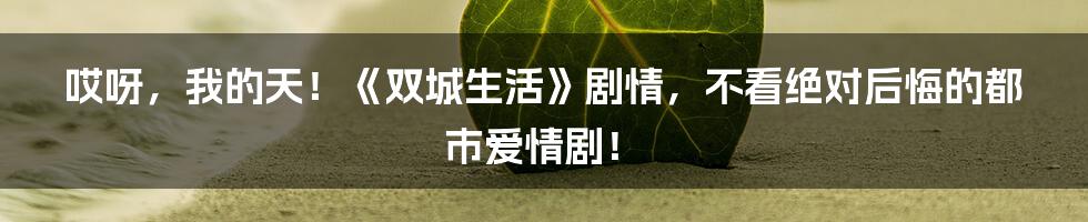 哎呀，我的天！《双城生活》剧情，不看绝对后悔的都市爱情剧！