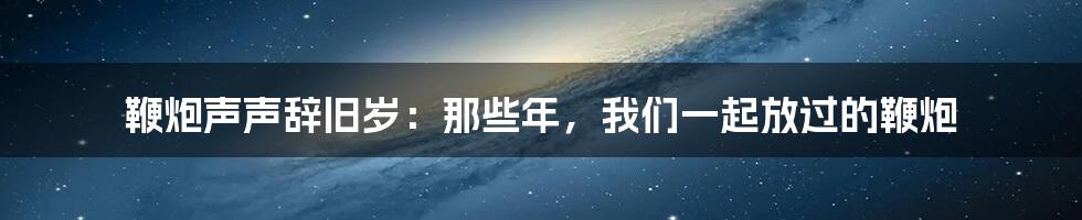 鞭炮声声辞旧岁：那些年，我们一起放过的鞭炮