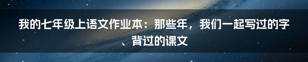 我的七年级上语文作业本:那些年,我们一起写过的字、背过的课文