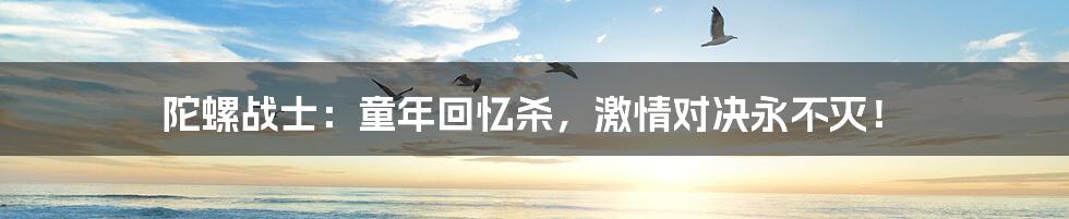 陀螺战士:童年回忆杀,激情对决永不灭!